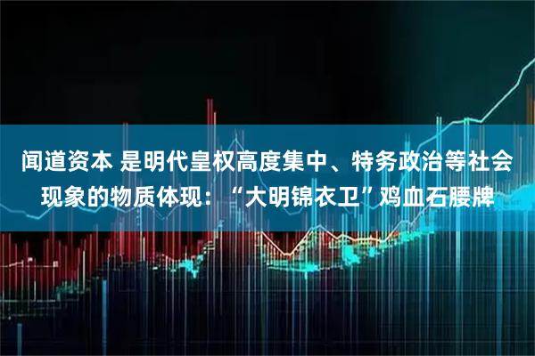 闻道资本 是明代皇权高度集中、特务政治等社会现象的物质体现：“大明锦衣卫”鸡血石腰牌