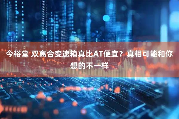 今裕堂 双离合变速箱真比AT便宜？真相可能和你想的不一样