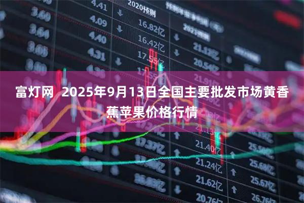 富灯网  2025年9月13日全国主要批发市场黄香蕉苹果价格行情