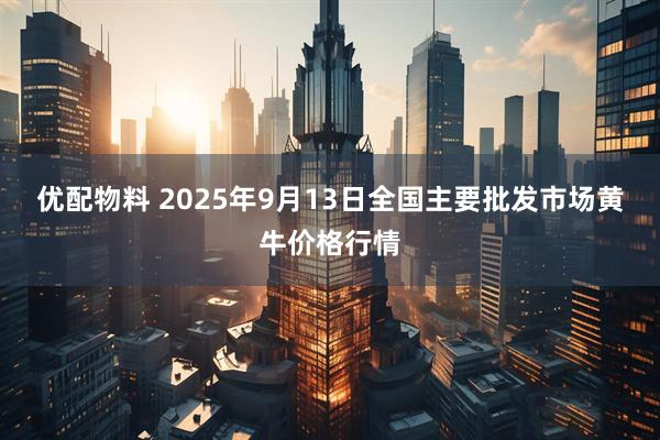 优配物料 2025年9月13日全国主要批发市场黄牛价格行情