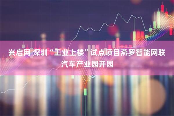 兴启网 深圳“工业上楼”试点项目燕罗智能网联汽车产业园开园