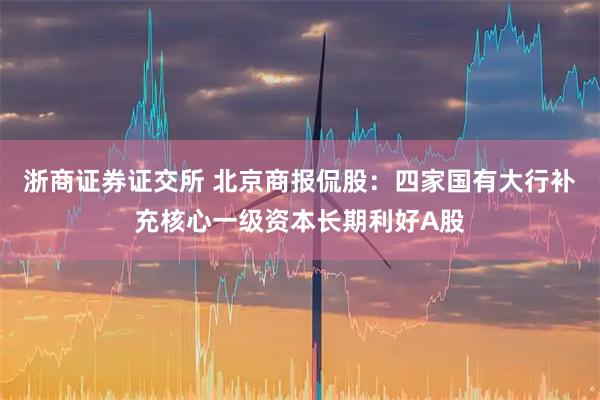 浙商证券证交所 北京商报侃股：四家国有大行补充核心一级资本长期利好A股
