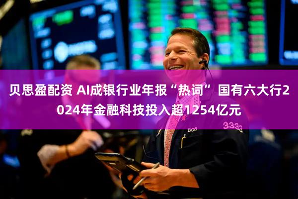 贝思盈配资 AI成银行业年报“热词” 国有六大行2024年金融科技投入超1254亿元