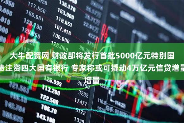 大牛配资网 财政部将发行首批5000亿元特别国债注资四大国有银行 专家称或可撬动4万亿元信贷增量