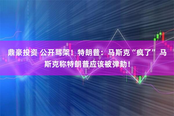 鼎豪投资 公开骂架！特朗普：马斯克“疯了” 马斯克称特朗普应该被弹劾！
