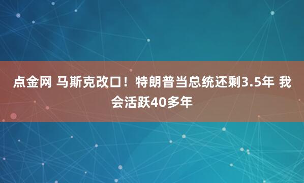 点金网 马斯克改口！特朗普当总统还剩3.5年 我会活跃40多年