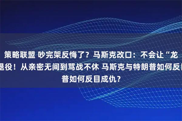 策略联盟 吵完架反悔了？马斯克改口：不会让“龙”飞船退役！从亲密无间到骂战不休 马斯克与特朗普如何反目成仇？
