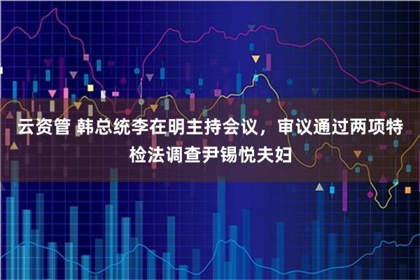 云资管 韩总统李在明主持会议，审议通过两项特检法调查尹锡悦夫妇