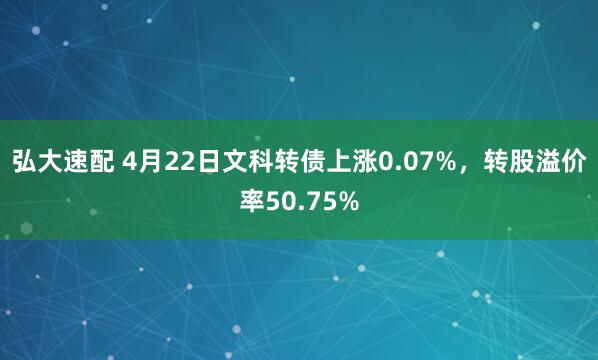 弘大速配 4月22日文科转债上涨0.07%，转股溢价率50.75%