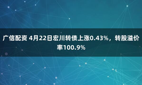 广信配资 4月22日宏川转债上涨0.43%，转股溢价率100.9%