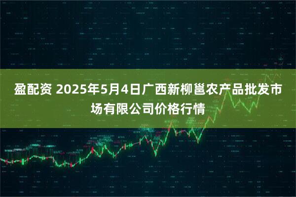 盈配资 2025年5月4日广西新柳邕农产品批发市场有限公司价格行情