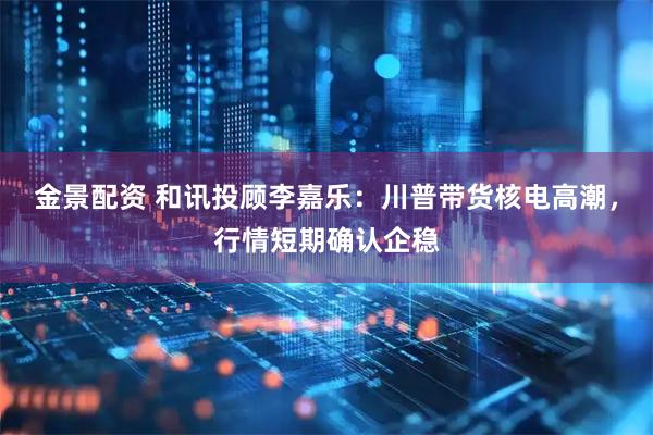 金景配资 和讯投顾李嘉乐：川普带货核电高潮，行情短期确认企稳