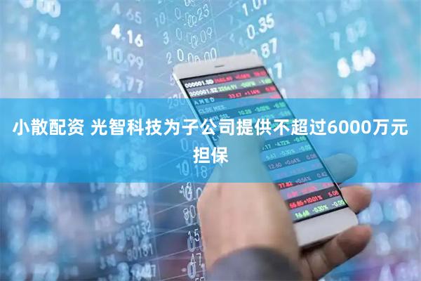 小散配资 光智科技为子公司提供不超过6000万元担保