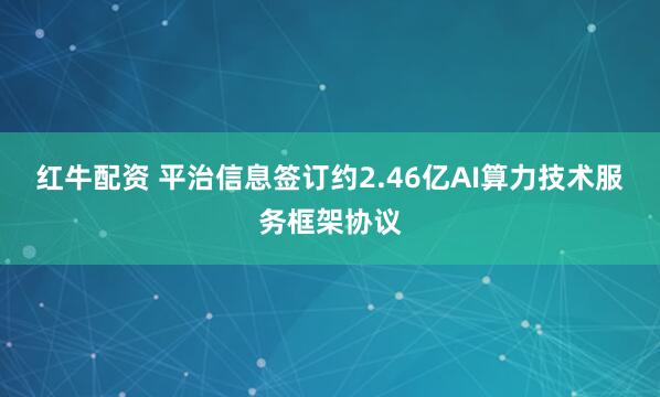 红牛配资 平治信息签订约2.46亿AI算力技术服务框架协议