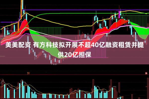 美美配资 有方科技拟开展不超40亿融资租赁并提供20亿担保