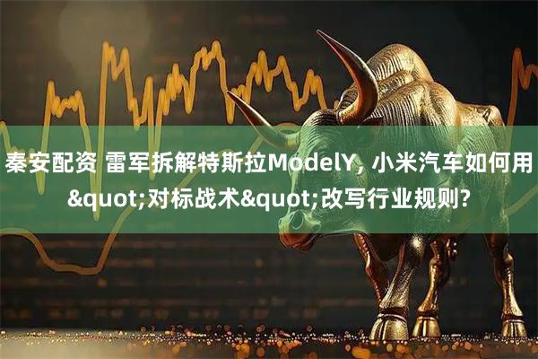 秦安配资 雷军拆解特斯拉ModelY, 小米汽车如何用"对标战术"改写行业规则?