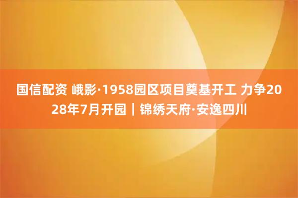 国信配资 峨影·1958园区项目奠基开工 力争2028年7月开园｜锦绣天府·安逸四川