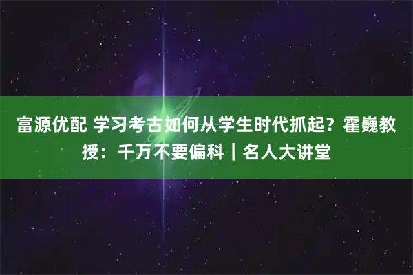 富源优配 学习考古如何从学生时代抓起？霍巍教授：千万不要偏科｜名人大讲堂
