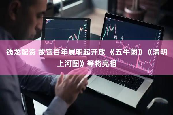 钱龙配资 故宫百年展明起开放 《五牛图》《清明上河图》等将亮相