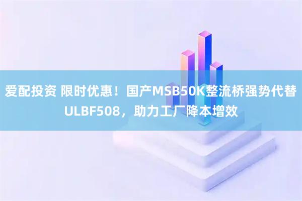 爱配投资 限时优惠！国产MSB50K整流桥强势代替ULBF508，助力工厂降本增效