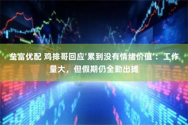 垒富优配 鸡排哥回应‘累到没有情绪价值’：工作量大，但假期仍全勤出摊