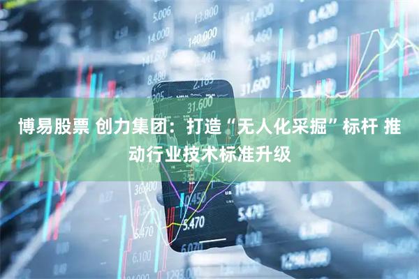 博易股票 创力集团：打造“无人化采掘”标杆 推动行业技术标准升级