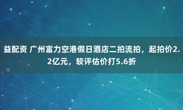 益配资 广州富力空港假日酒店二拍流拍，起拍价2.2亿元，较评估价打5.6折