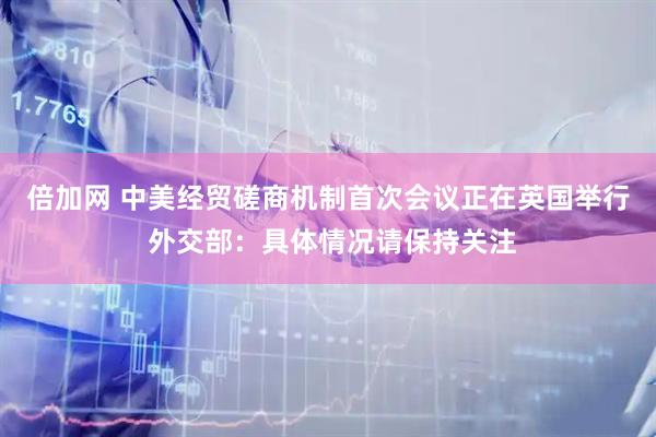 倍加网 中美经贸磋商机制首次会议正在英国举行 外交部：具体情况请保持关注