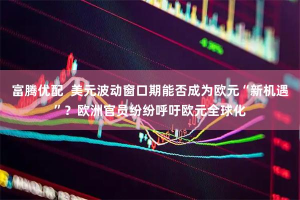 富腾优配  美元波动窗口期能否成为欧元“新机遇”？欧洲官员纷纷呼吁欧元全球化