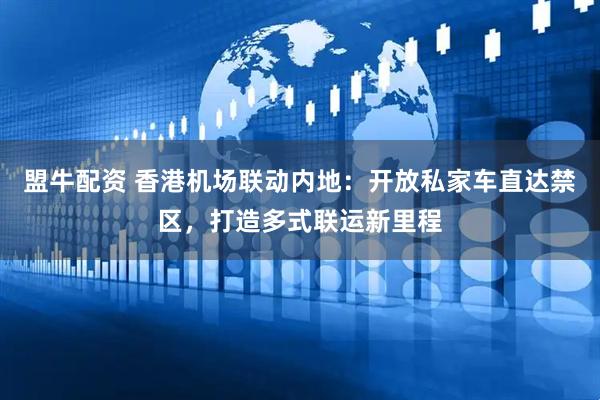 盟牛配资 香港机场联动内地：开放私家车直达禁区，打造多式联运新里程