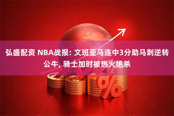 弘盛配资 NBA战报: 文班亚马连中3分助马刺逆转公牛, 骑士加时被热火绝杀