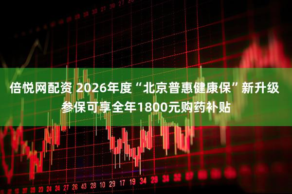 倍悦网配资 2026年度“北京普惠健康保”新升级 参保可享全年1800元购药补贴