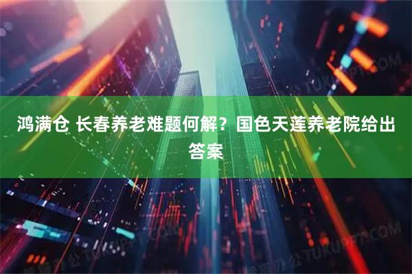 鸿满仓 长春养老难题何解？国色天莲养老院给出答案
