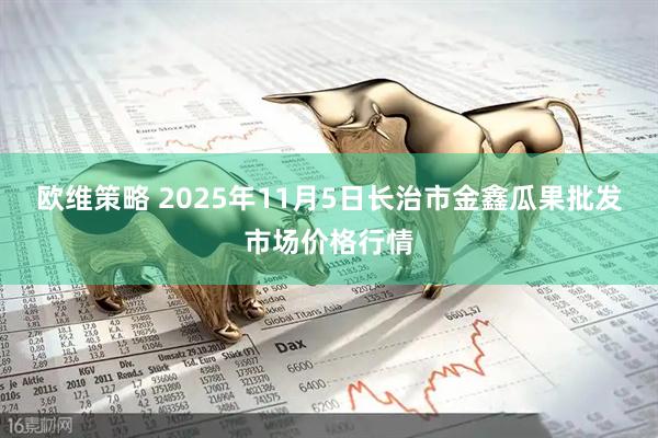 欧维策略 2025年11月5日长治市金鑫瓜果批发市场价格行情