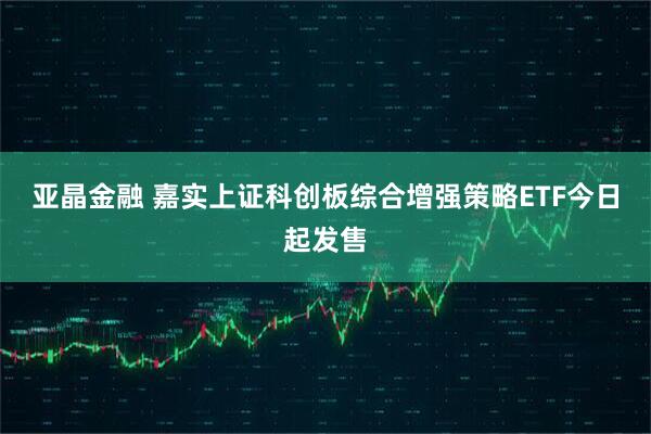 亚晶金融 嘉实上证科创板综合增强策略ETF今日起发售