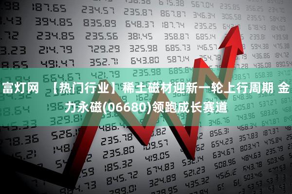 富灯网  【热门行业】稀土磁材迎新一轮上行周期 金力永磁(06680)领跑成长赛道