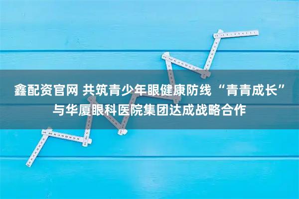 鑫配资官网 共筑青少年眼健康防线 “青青成长”与华厦眼科医院集团达成战略合作