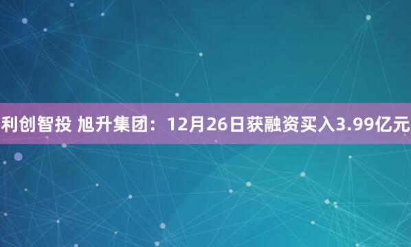 利创智投 旭升集团：12月26日获融资买入3.99亿元