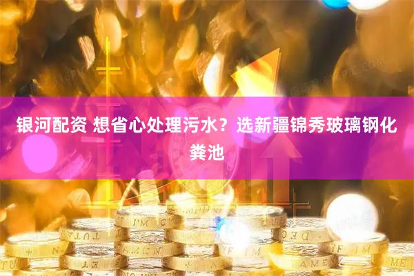 银河配资 想省心处理污水？选新疆锦秀玻璃钢化粪池