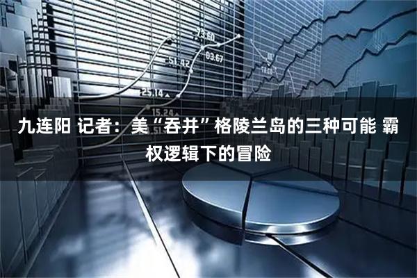 九连阳 记者：美“吞并”格陵兰岛的三种可能 霸权逻辑下的冒险