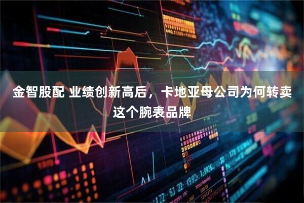 金智股配 业绩创新高后，卡地亚母公司为何转卖这个腕表品牌