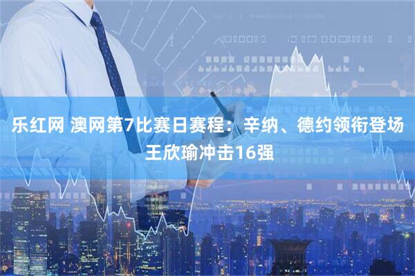 乐红网 澳网第7比赛日赛程：辛纳、德约领衔登场 王欣瑜冲击16强