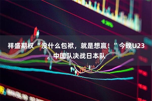 祥盛期权 “没什么包袱，就是想赢！”今晚U23，中国队决战日本队