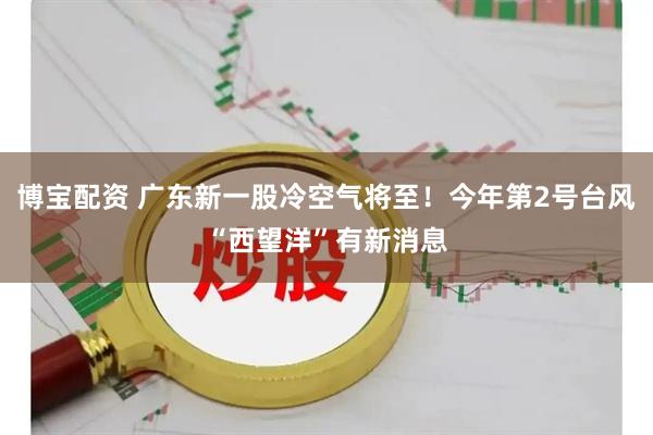 博宝配资 广东新一股冷空气将至！今年第2号台风“西望洋”有新消息