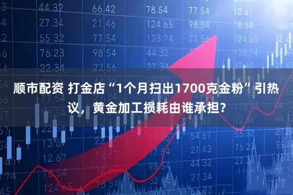顺市配资 打金店“1个月扫出1700克金粉”引热议，黄金加工损耗由谁承担？