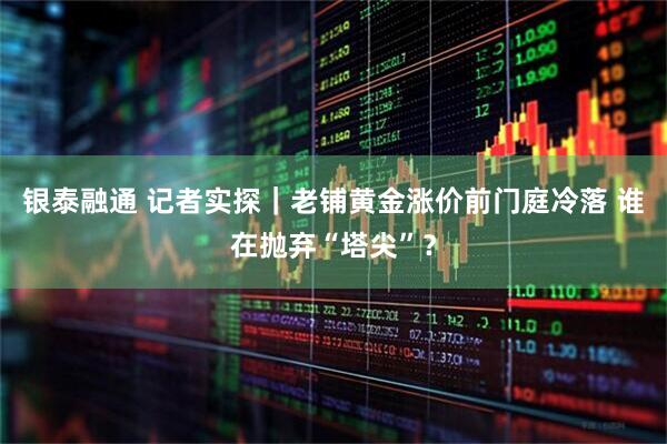 银泰融通 记者实探｜老铺黄金涨价前门庭冷落 谁在抛弃“塔尖”？