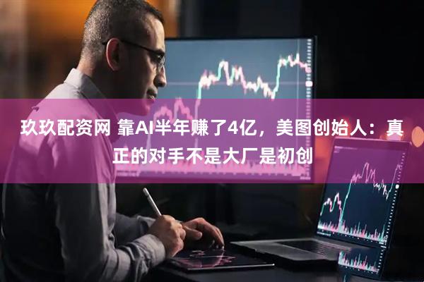 玖玖配资网 靠AI半年赚了4亿，美图创始人：真正的对手不是大厂是初创
