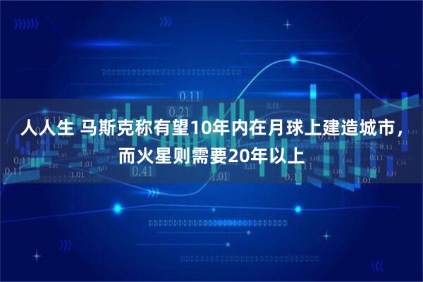 人人生 马斯克称有望10年内在月球上建造城市，而火星则需要20年以上