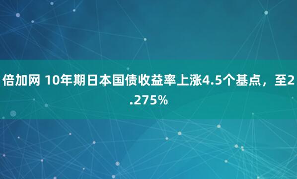 倍加网 10年期日本国债收益率上涨4.5个基点，至2.275%