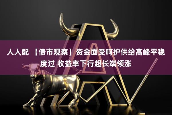 人人配 【债市观察】资金面受呵护供给高峰平稳度过 收益率下行超长端领涨